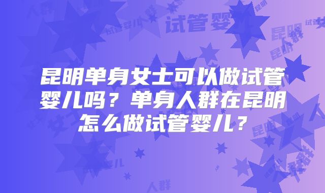 昆明单身女士可以做试管婴儿吗?单身人群在昆明怎么做试管婴儿?