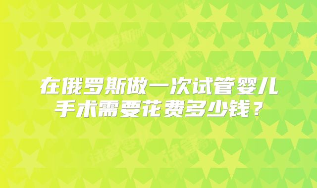 在俄罗斯做一次试管婴儿手术需要花费多少钱？