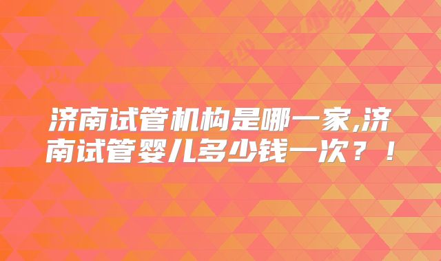 济南试管机构是哪一家,济南试管婴儿多少钱一次？！