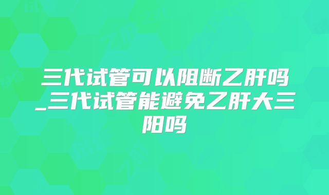 三代试管可以阻断乙肝吗_三代试管能避免乙肝大三阳吗