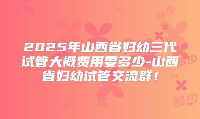 2025年山西省妇幼三代试管大概费用要多少-山西省妇幼试管交流群!