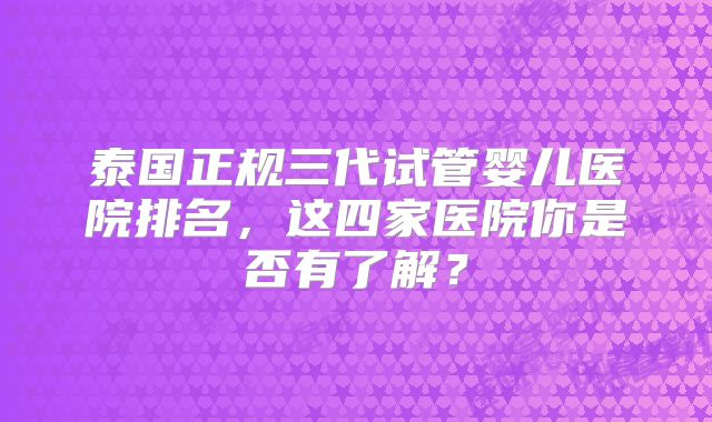 泰国正规三代试管婴儿医院排名，这四家医院你是否有了解？