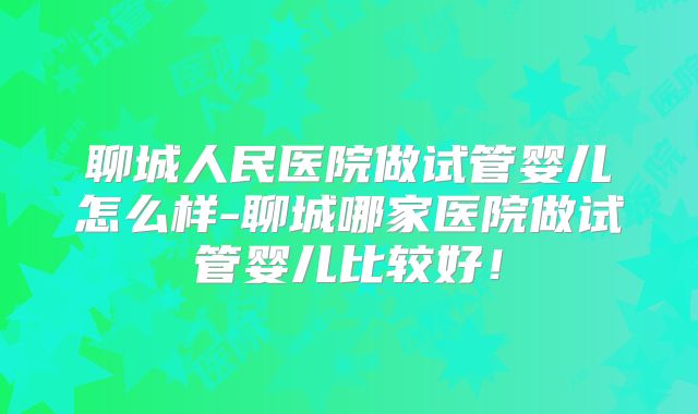 聊城人民医院做试管婴儿怎么样-聊城哪家医院做试管婴儿比较好！