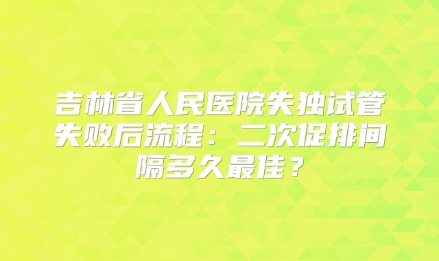 吉林省人民医院失独试管失败后流程:二次促排间隔多久最佳?