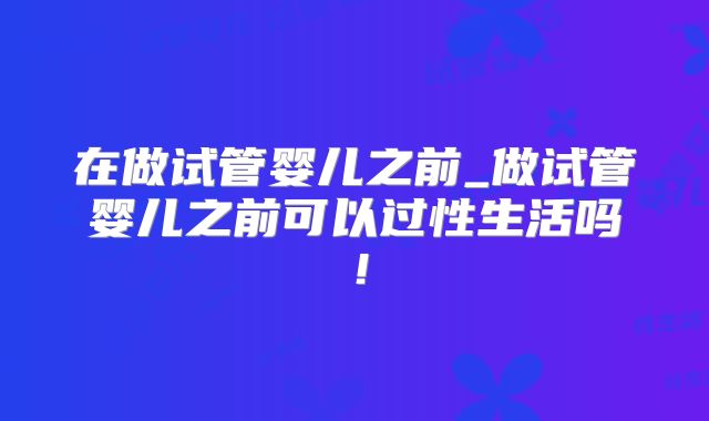 在做试管婴儿之前_做试管婴儿之前可以过性生活吗！