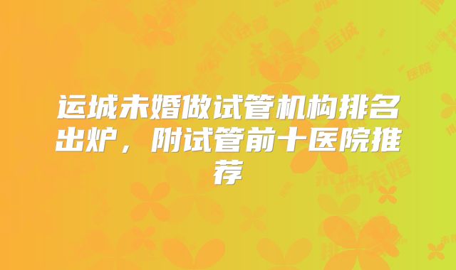 运城未婚做试管机构排名出炉，附试管前十医院推荐