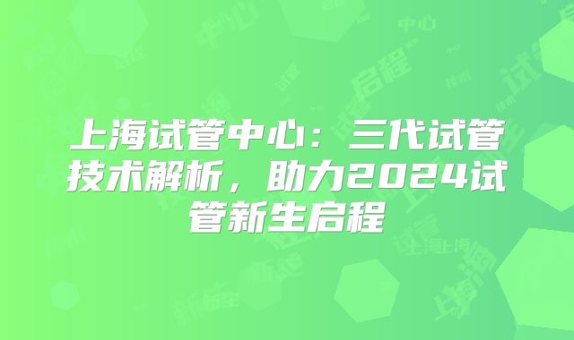 上海试管中心：三代试管技术解析，助力2024试管新生启程