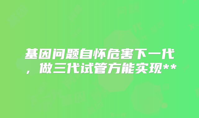 基因问题自怀危害下一代，做三代试管方能实现**