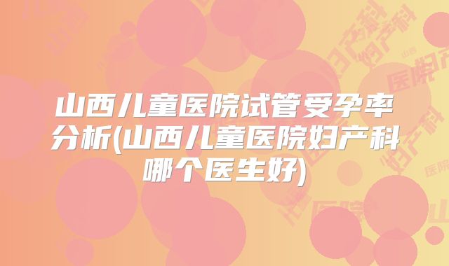 山西儿童医院试管受孕率分析(山西儿童医院妇产科哪个医生好)