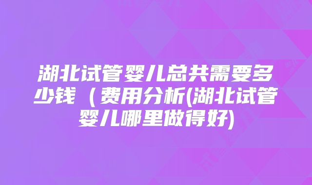 湖北试管婴儿总共需要多少钱(费用分析(湖北试管婴儿哪里做得好)