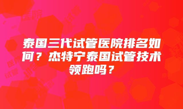泰国三代试管医院排名如何？杰特宁泰国试管技术领跑吗？