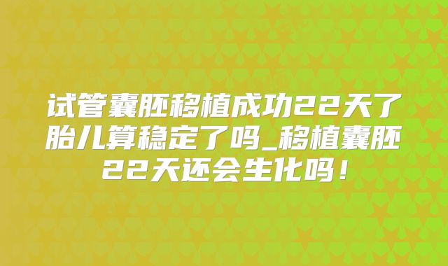 试管囊胚移植成功22天了胎儿算稳定了吗_移植囊胚22天还会生化吗!