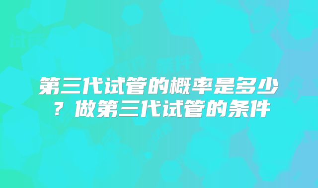 第三代试管的概率是多少?做第三代试管的条件