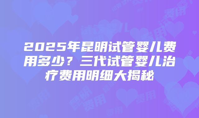 2025年昆明试管婴儿费用多少？三代试管婴儿治疗费用明细大揭秘