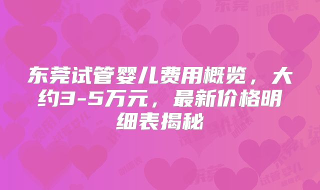 东莞试管婴儿费用概览，大约3-5万元，最新价格明细表揭秘