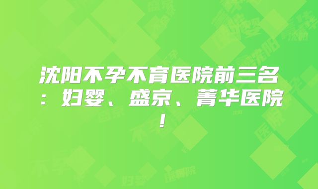 沈阳不孕不育医院前三名：妇婴、盛京、菁华医院！