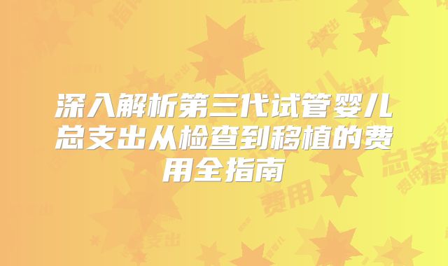 深入解析第三代试管婴儿总支出从检查到移植的费用全指南
