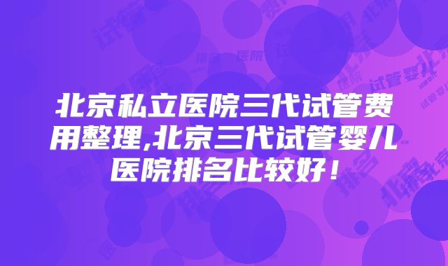 北京私立医院三代试管费用整理,北京三代试管婴儿医院排名比较好！