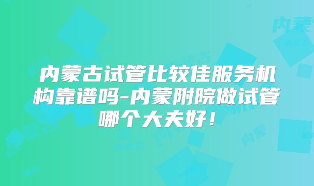 内蒙古试管比较佳服务机构靠谱吗-内蒙附院做试管哪个大夫好!
