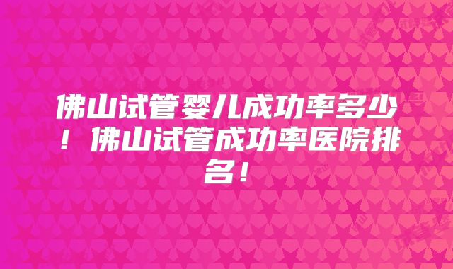 佛山试管婴儿成功率多少！佛山试管成功率医院排名！