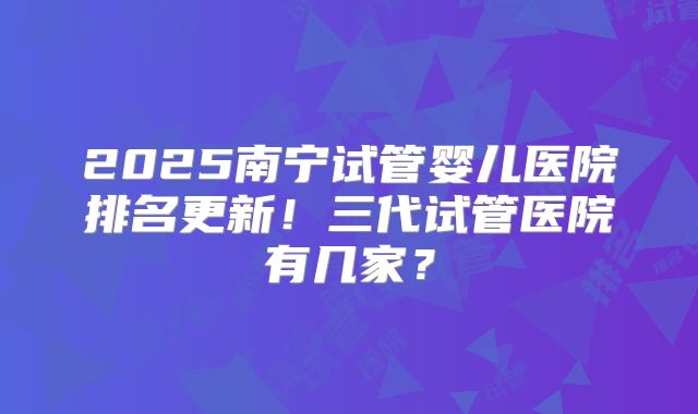 2025南宁试管婴儿医院排名更新！三代试管医院有几家？