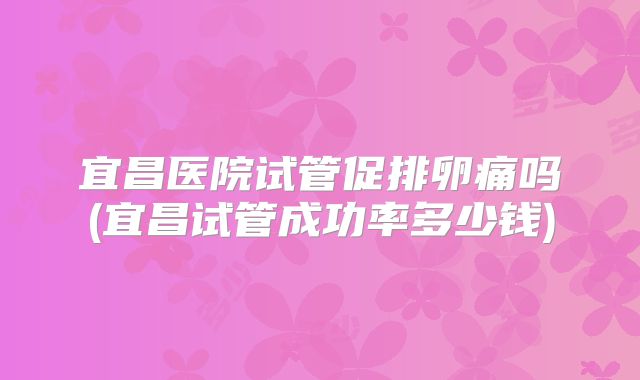 宜昌医院试管促排卵痛吗(宜昌试管成功率多少钱)