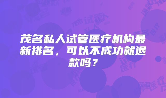茂名私人试管医疗机构最新排名，可以不成功就退款吗？