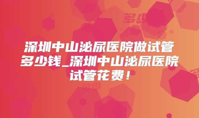 深圳中山泌尿医院做试管多少钱_深圳中山泌尿医院试管花费!