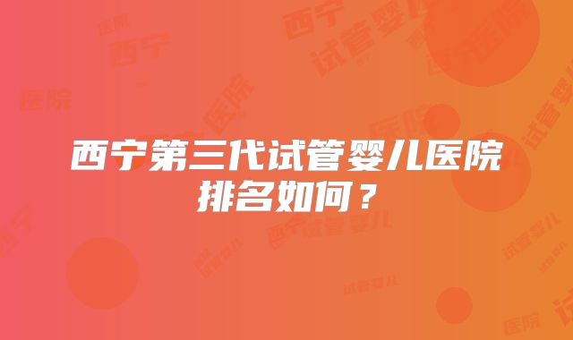 西宁第三代试管婴儿医院排名如何?