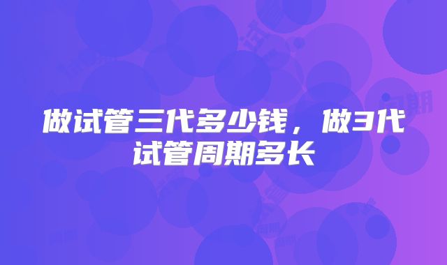 做试管三代多少钱，做3代试管周期多长