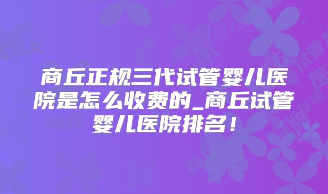 商丘正规三代试管婴儿医院是怎么收费的_商丘试管婴儿医院排名！