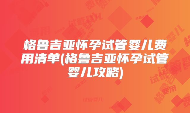 格鲁吉亚怀孕试管婴儿费用清单(格鲁吉亚怀孕试管婴儿攻略)