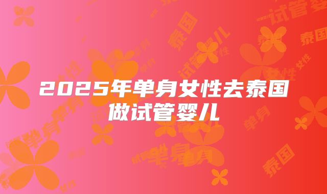 2025年单身女性去泰国做试管婴儿