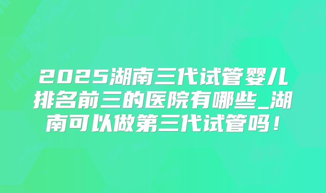 2025湖南三代试管婴儿排名前三的医院有哪些_湖南可以做第三代试管吗!