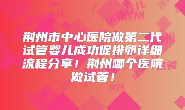 荆州市中心医院做第二代试管婴儿成功促排卵详细流程分享！荆州哪个医院做试管！
