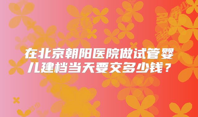 在北京朝阳医院做试管婴儿建档当天要交多少钱？