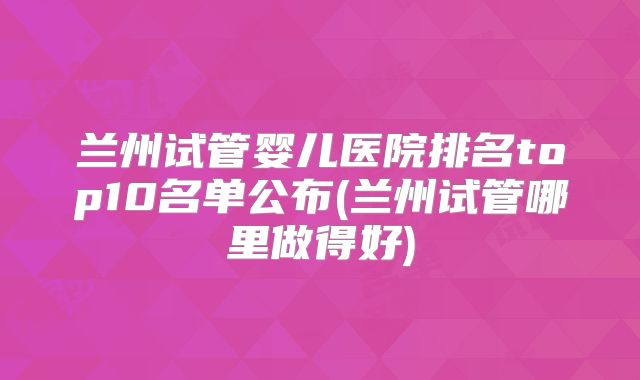 兰州试管婴儿医院排名top10名单公布(兰州试管哪里做得好)