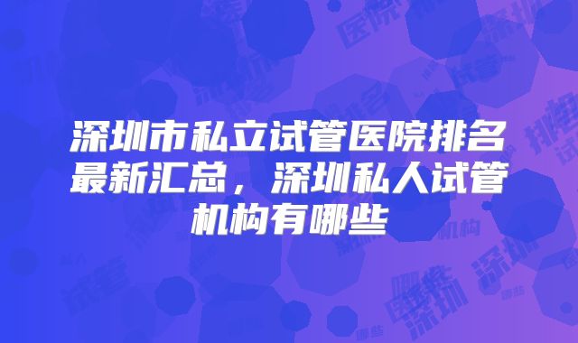 深圳市私立试管医院排名最新汇总，深圳私人试管机构有哪些