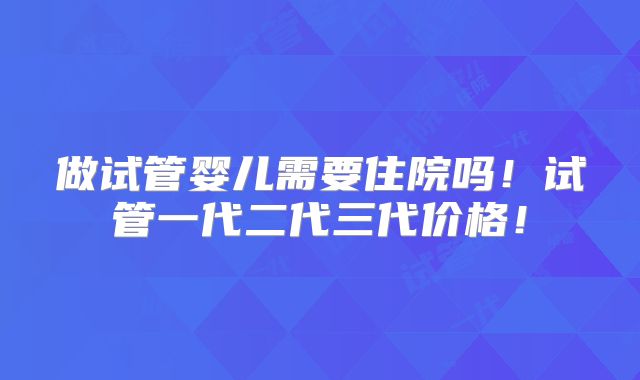 做试管婴儿需要住院吗！试管一代二代三代价格！
