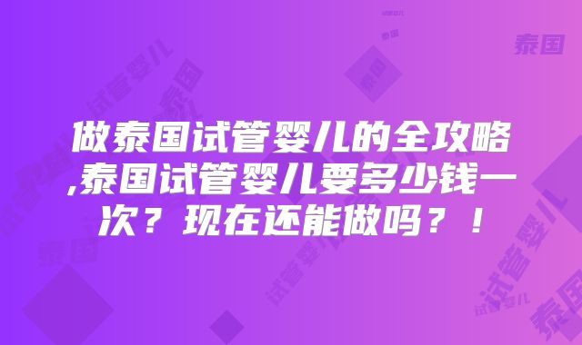 做泰国试管婴儿的全攻略,泰国试管婴儿要多少钱一次?现在还能做吗?!