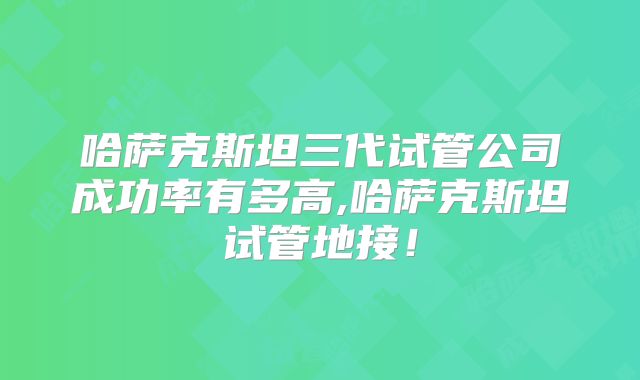 哈萨克斯坦三代试管公司成功率有多高,哈萨克斯坦试管地接!
