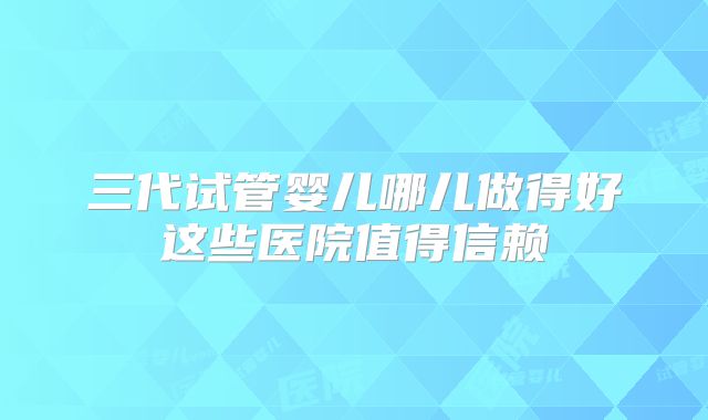 三代试管婴儿哪儿做得好这些医院值得信赖