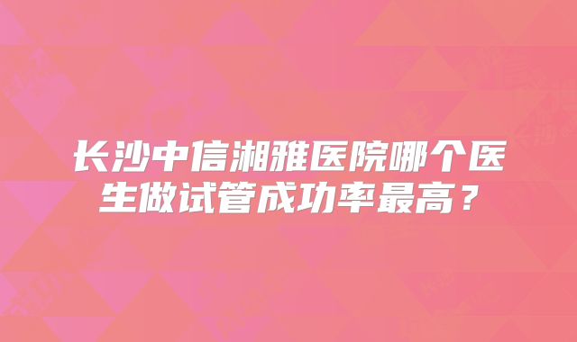 长沙中信湘雅医院哪个医生做试管成功率最高?
