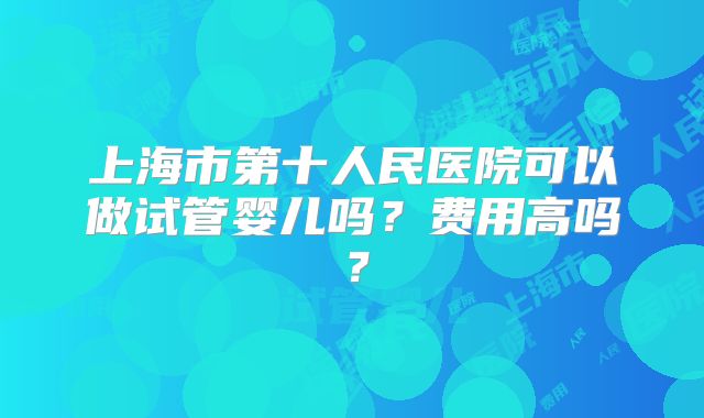 上海市第十人民医院可以做试管婴儿吗？费用高吗？