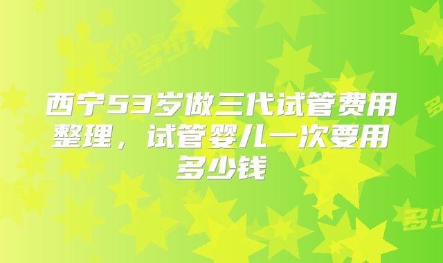 西宁53岁做三代试管费用整理，试管婴儿一次要用多少钱