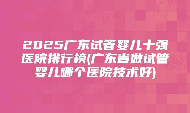 2025广东试管婴儿十强医院排行榜(广东省做试管婴儿哪个医院技术好)