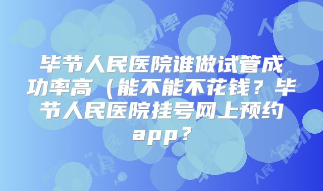 毕节人民医院谁做试管成功率高（能不能不花钱？毕节人民医院挂号网上预约app？