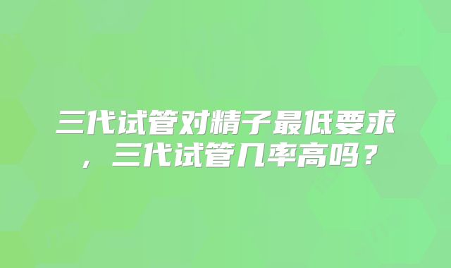 三代试管对精子最低要求，三代试管几率高吗？