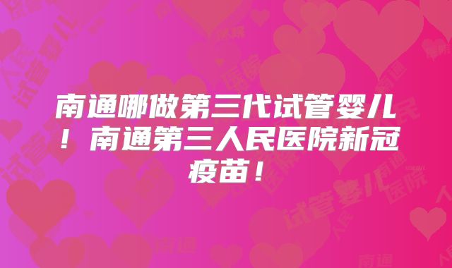 南通哪做第三代试管婴儿！南通第三人民医院新冠疫苗！