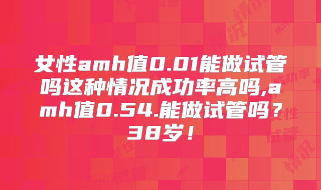 女性amh值0.01能做试管吗这种情况成功率高吗,amh值0.54.能做试管吗？38岁！